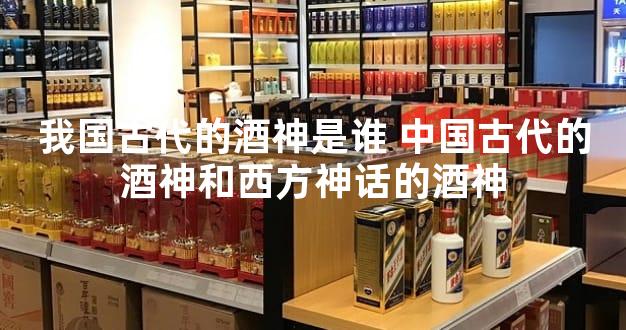 我国古代的酒神是谁 中国古代的酒神和西方神话的酒神